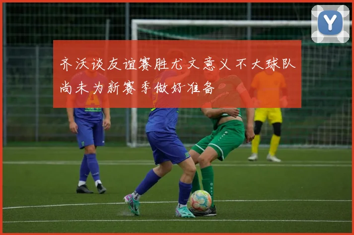 齐沃谈友谊赛胜尤文意义不大球队尚未为新赛季做好准备