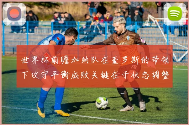 世界杯前瞻加纳队在奎罗斯的带领下攻守平衡成败关键在于状态调整