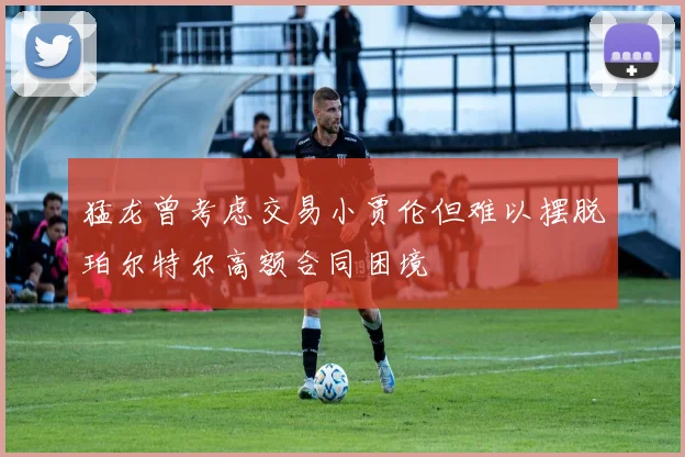猛龙曾考虑交易小贾伦但难以摆脱珀尔特尔高额合同困境