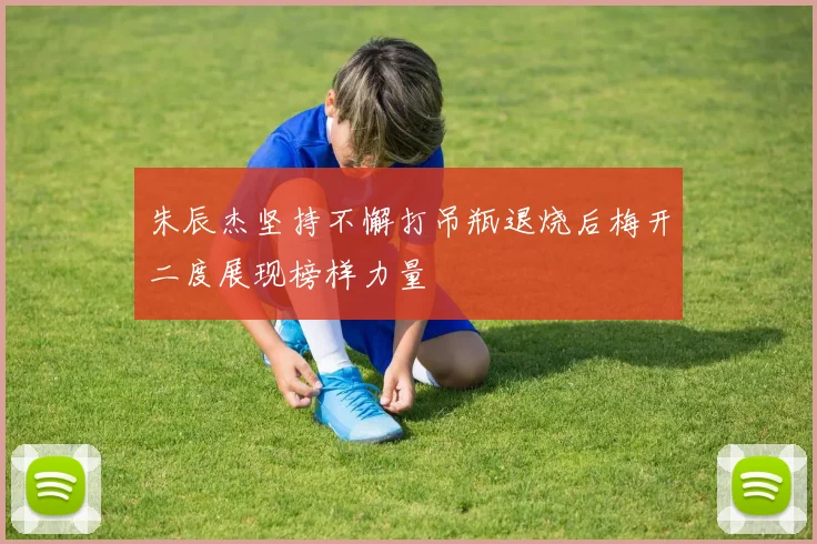 朱辰杰坚持不懈打吊瓶退烧后梅开二度展现榜样力量