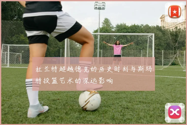 杜兰特超越德克的历史时刻与斯玛特投篮艺术的深远影响