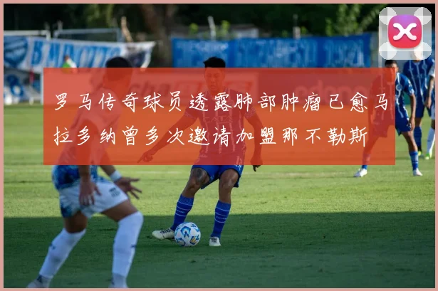 罗马传奇球员透露肺部肿瘤已愈马拉多纳曾多次邀请加盟那不勒斯