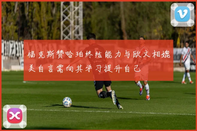 福克斯赞哈珀终结能力与欧文相媲美自言需向其学习提升自己