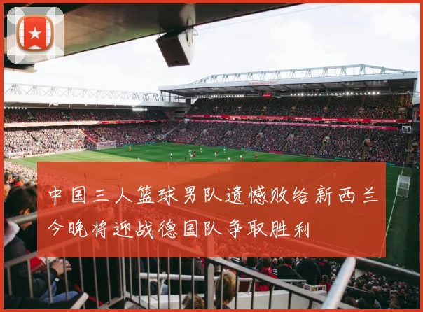 中国三人篮球男队遗憾败给新西兰今晚将迎战德国队争取胜利