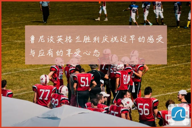 鲁尼谈英格兰胜利庆祝过早的感受与应有的享受心态