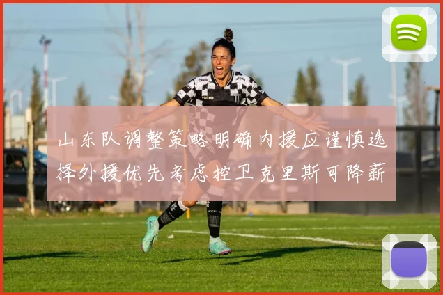 山东队调整策略明确内援应谨慎选择外援优先考虑控卫克里斯可降薪续约