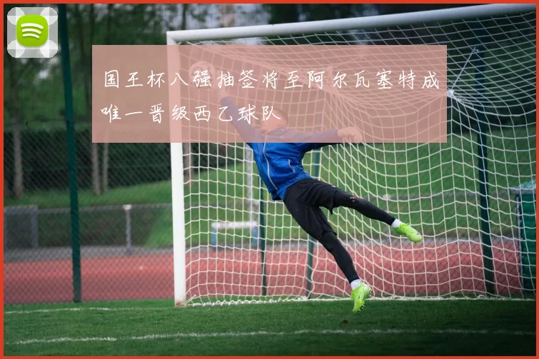 国王杯八强抽签将至阿尔瓦塞特成唯一晋级西乙球队