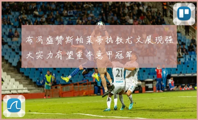 布冯盛赞斯帕莱蒂执教尤文展现强大实力有望重夺意甲冠军