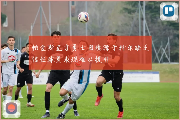帕金斯直言勇士困境源于科尔缺乏信任球员表现难以提升