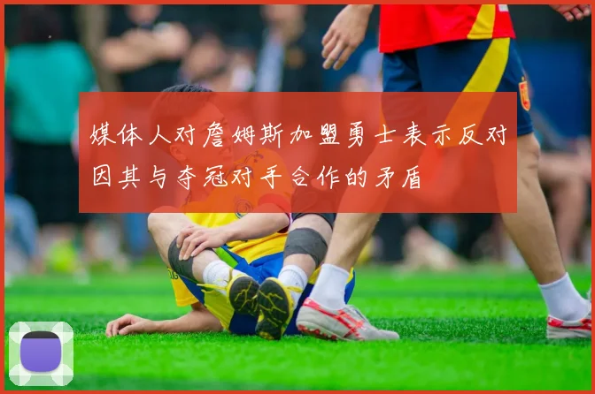 媒体人对詹姆斯加盟勇士表示反对因其与夺冠对手合作的矛盾