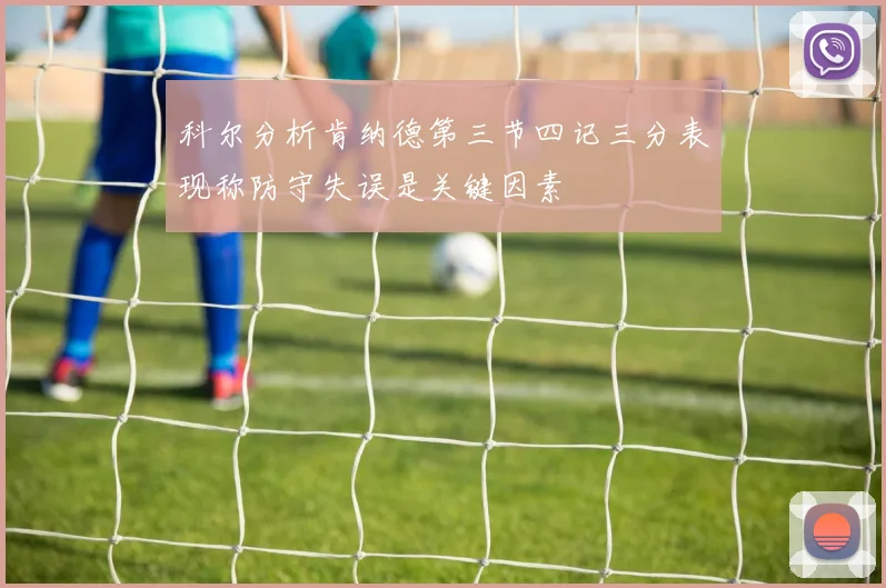 科尔分析肯纳德第三节四记三分表现称防守失误是关键因素
