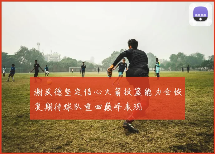 谢泼德坚定信心火箭投篮能力会恢复期待球队重回巅峰表现